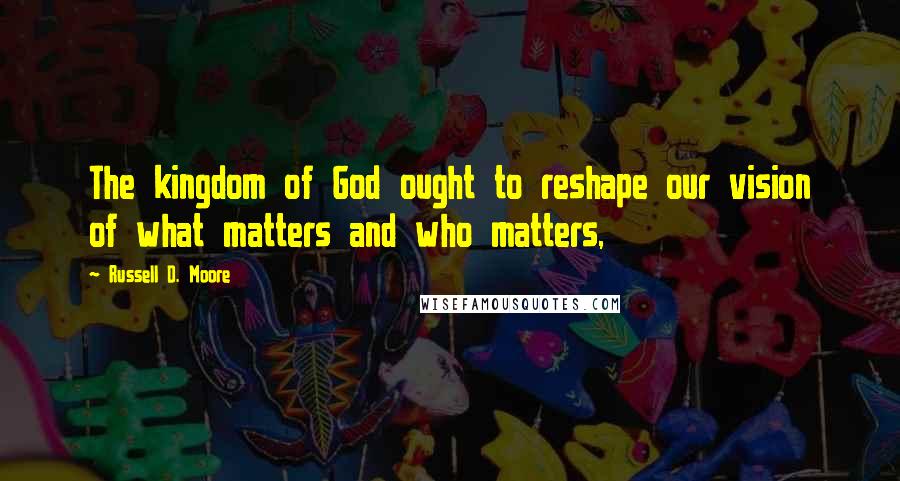 Russell D. Moore Quotes: The kingdom of God ought to reshape our vision of what matters and who matters,