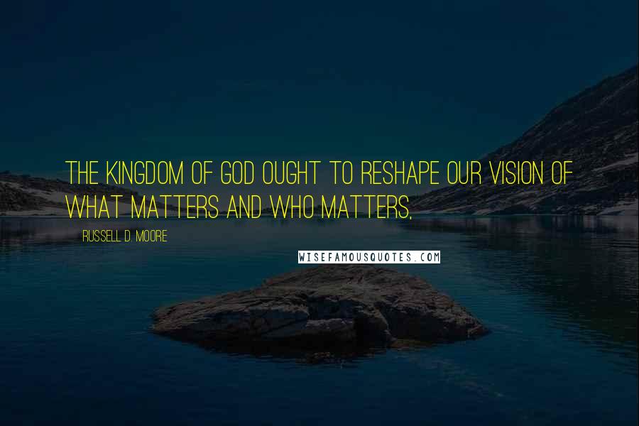 Russell D. Moore Quotes: The kingdom of God ought to reshape our vision of what matters and who matters,