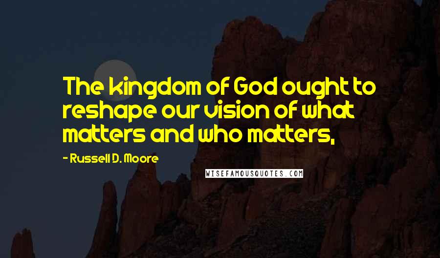 Russell D. Moore Quotes: The kingdom of God ought to reshape our vision of what matters and who matters,