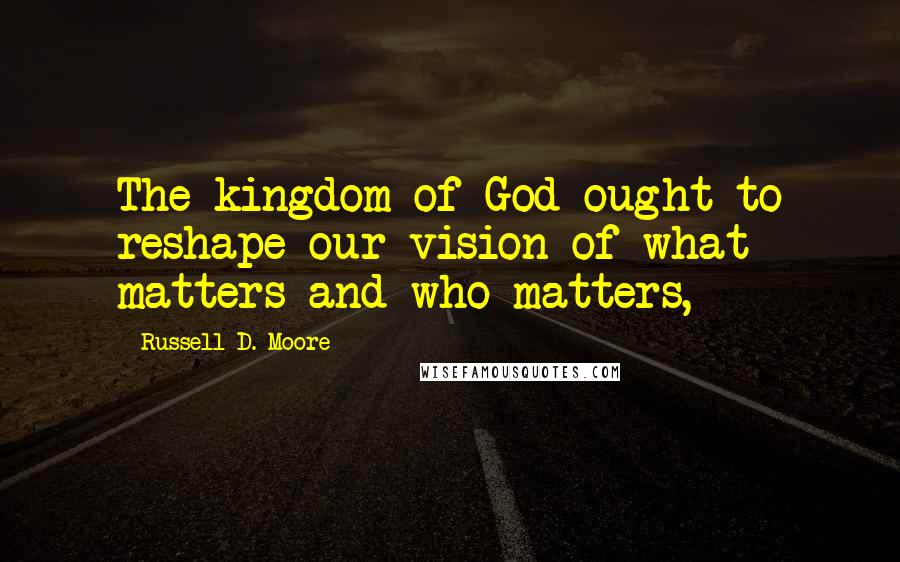 Russell D. Moore Quotes: The kingdom of God ought to reshape our vision of what matters and who matters,