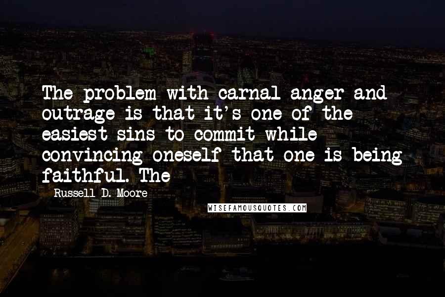 Russell D. Moore Quotes: The problem with carnal anger and outrage is that it's one of the easiest sins to commit while convincing oneself that one is being faithful. The