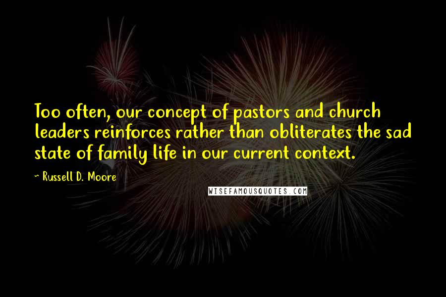 Russell D. Moore Quotes: Too often, our concept of pastors and church leaders reinforces rather than obliterates the sad state of family life in our current context.