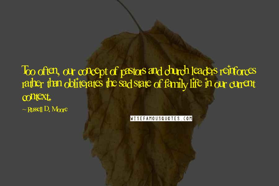 Russell D. Moore Quotes: Too often, our concept of pastors and church leaders reinforces rather than obliterates the sad state of family life in our current context.