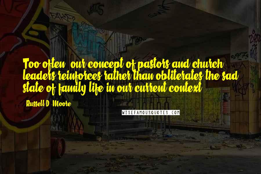 Russell D. Moore Quotes: Too often, our concept of pastors and church leaders reinforces rather than obliterates the sad state of family life in our current context.