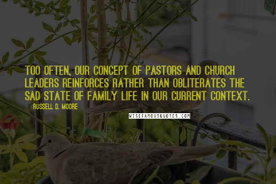 Russell D. Moore Quotes: Too often, our concept of pastors and church leaders reinforces rather than obliterates the sad state of family life in our current context.