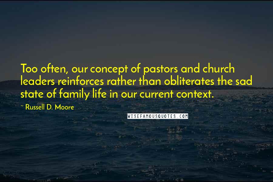 Russell D. Moore Quotes: Too often, our concept of pastors and church leaders reinforces rather than obliterates the sad state of family life in our current context.