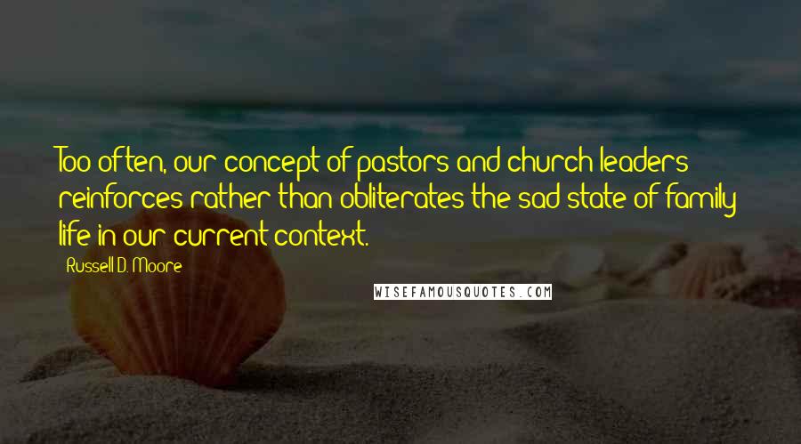 Russell D. Moore Quotes: Too often, our concept of pastors and church leaders reinforces rather than obliterates the sad state of family life in our current context.