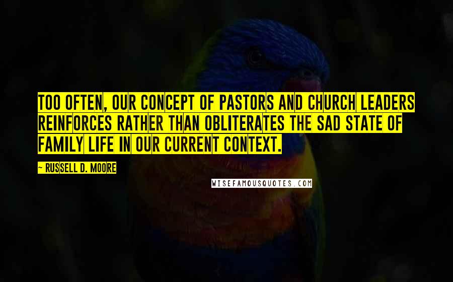 Russell D. Moore Quotes: Too often, our concept of pastors and church leaders reinforces rather than obliterates the sad state of family life in our current context.