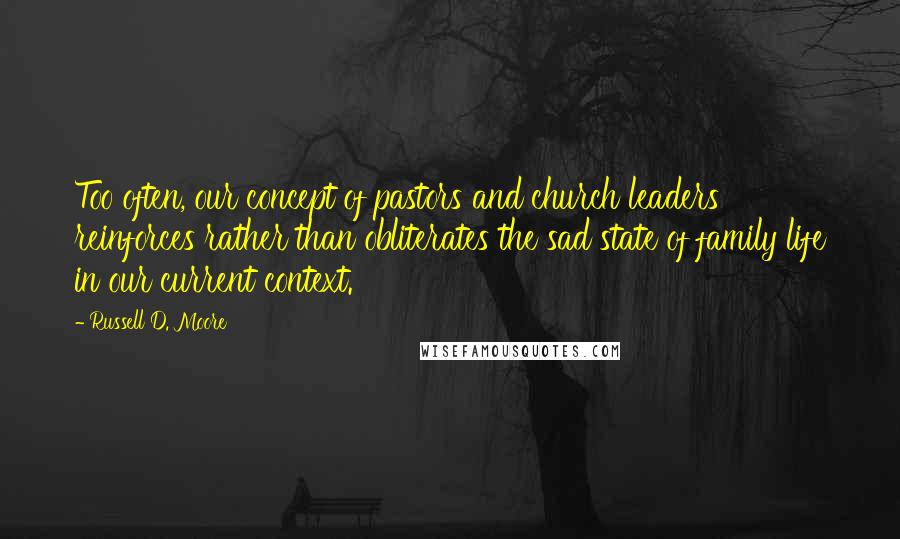 Russell D. Moore Quotes: Too often, our concept of pastors and church leaders reinforces rather than obliterates the sad state of family life in our current context.