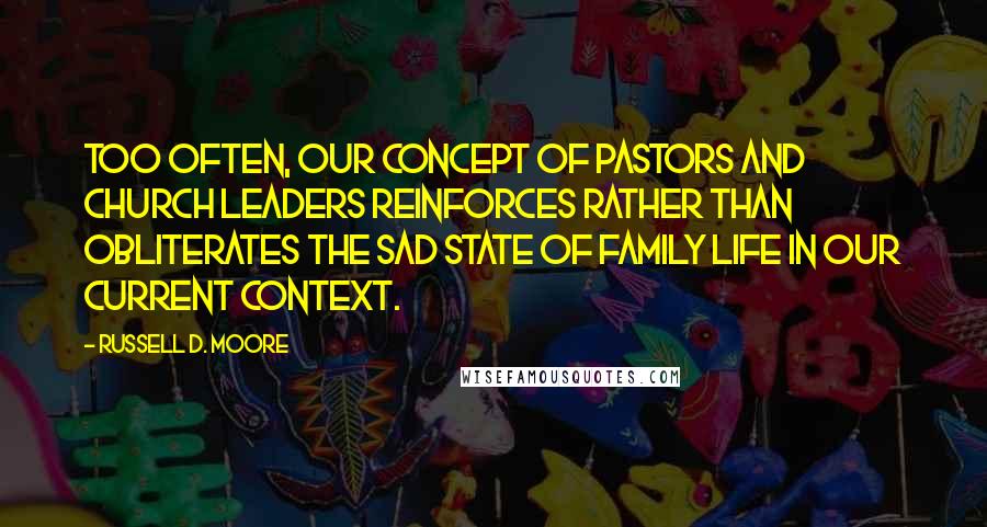 Russell D. Moore Quotes: Too often, our concept of pastors and church leaders reinforces rather than obliterates the sad state of family life in our current context.