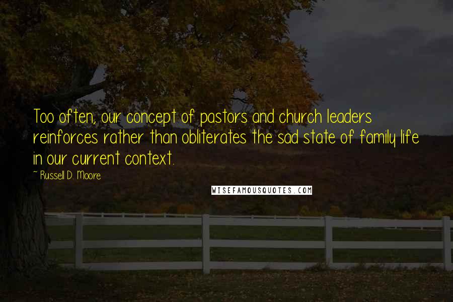 Russell D. Moore Quotes: Too often, our concept of pastors and church leaders reinforces rather than obliterates the sad state of family life in our current context.