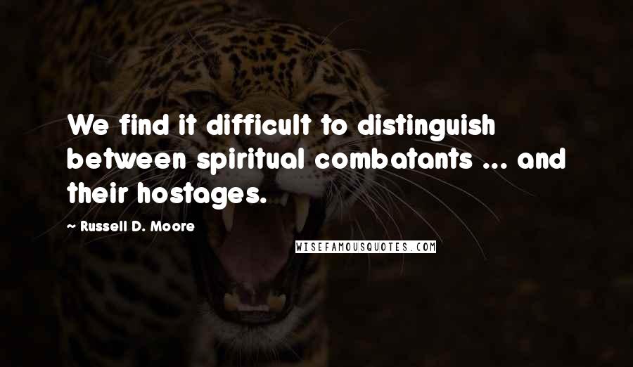 Russell D. Moore Quotes: We find it difficult to distinguish between spiritual combatants ... and their hostages.