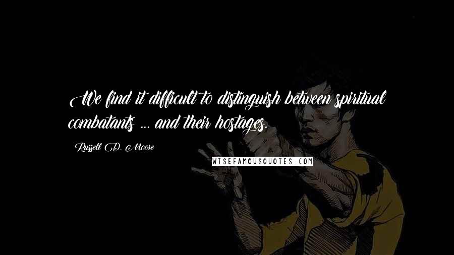 Russell D. Moore Quotes: We find it difficult to distinguish between spiritual combatants ... and their hostages.