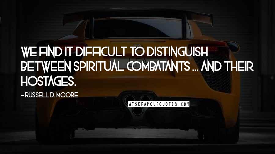 Russell D. Moore Quotes: We find it difficult to distinguish between spiritual combatants ... and their hostages.