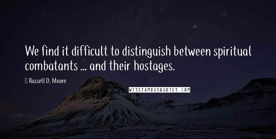 Russell D. Moore Quotes: We find it difficult to distinguish between spiritual combatants ... and their hostages.