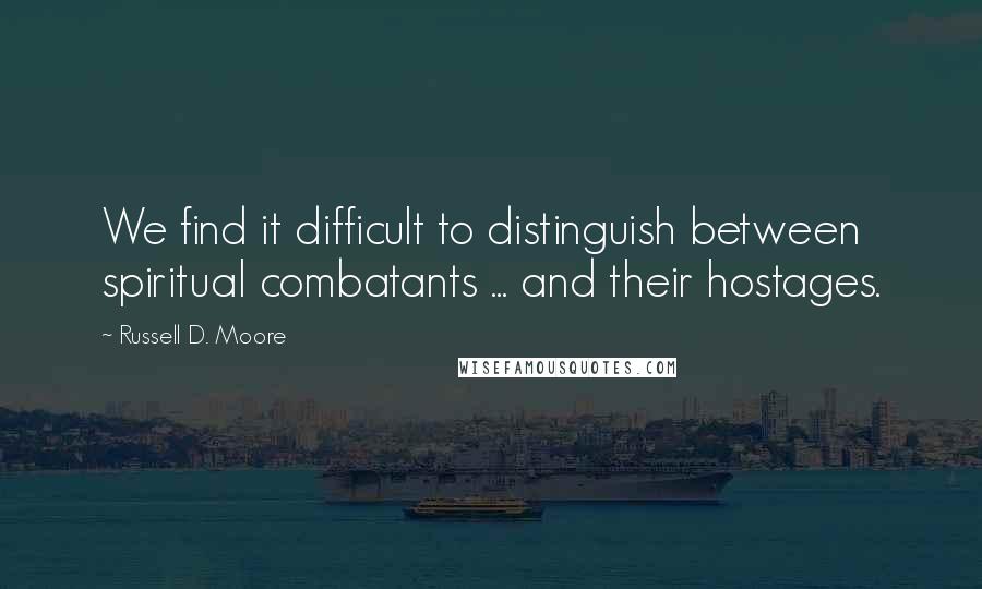 Russell D. Moore Quotes: We find it difficult to distinguish between spiritual combatants ... and their hostages.