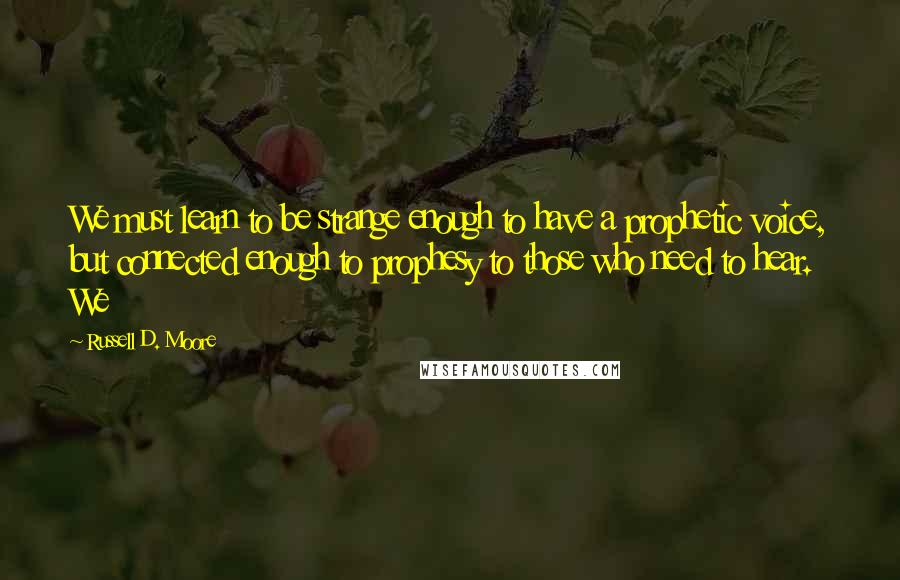 Russell D. Moore Quotes: We must learn to be strange enough to have a prophetic voice, but connected enough to prophesy to those who need to hear. We