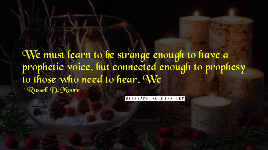 Russell D. Moore Quotes: We must learn to be strange enough to have a prophetic voice, but connected enough to prophesy to those who need to hear. We