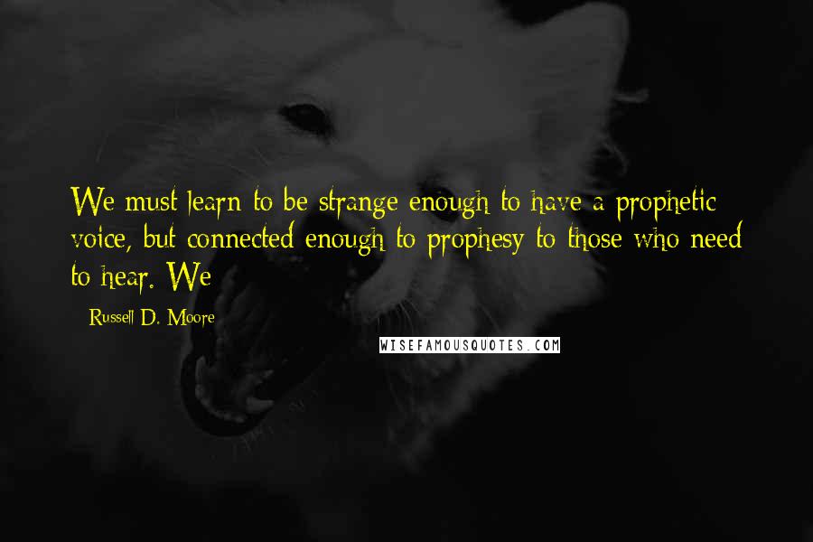 Russell D. Moore Quotes: We must learn to be strange enough to have a prophetic voice, but connected enough to prophesy to those who need to hear. We