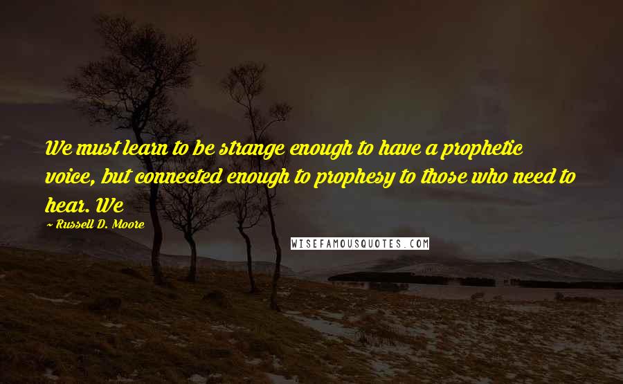 Russell D. Moore Quotes: We must learn to be strange enough to have a prophetic voice, but connected enough to prophesy to those who need to hear. We