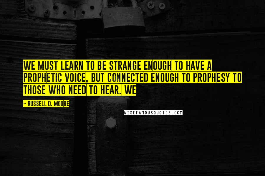 Russell D. Moore Quotes: We must learn to be strange enough to have a prophetic voice, but connected enough to prophesy to those who need to hear. We