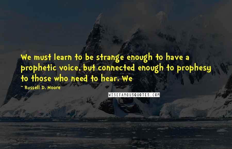 Russell D. Moore Quotes: We must learn to be strange enough to have a prophetic voice, but connected enough to prophesy to those who need to hear. We