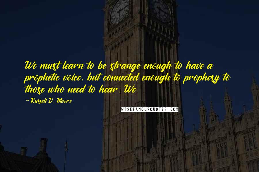 Russell D. Moore Quotes: We must learn to be strange enough to have a prophetic voice, but connected enough to prophesy to those who need to hear. We