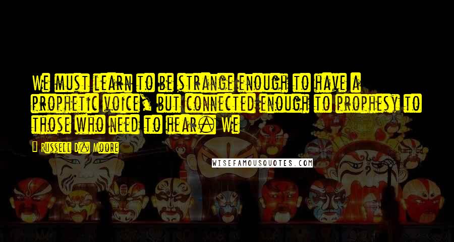 Russell D. Moore Quotes: We must learn to be strange enough to have a prophetic voice, but connected enough to prophesy to those who need to hear. We