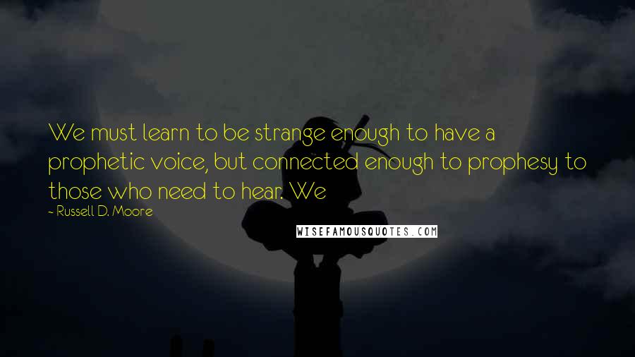 Russell D. Moore Quotes: We must learn to be strange enough to have a prophetic voice, but connected enough to prophesy to those who need to hear. We