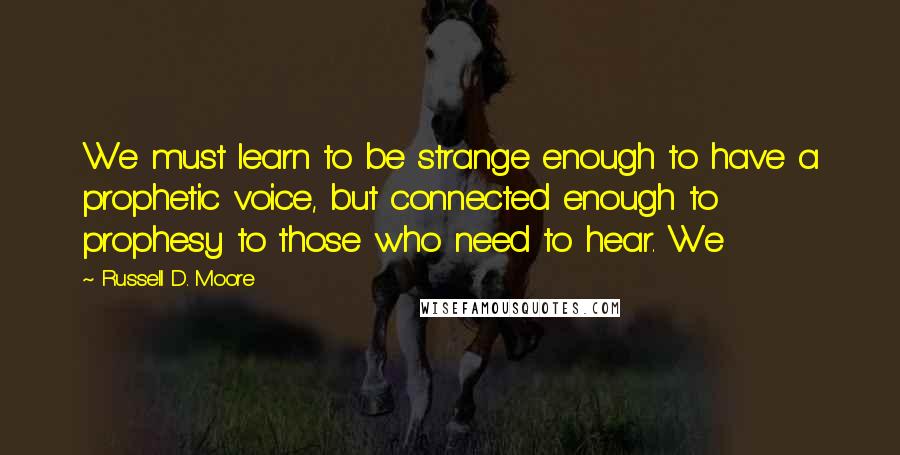 Russell D. Moore Quotes: We must learn to be strange enough to have a prophetic voice, but connected enough to prophesy to those who need to hear. We