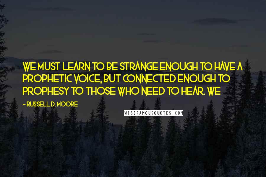 Russell D. Moore Quotes: We must learn to be strange enough to have a prophetic voice, but connected enough to prophesy to those who need to hear. We