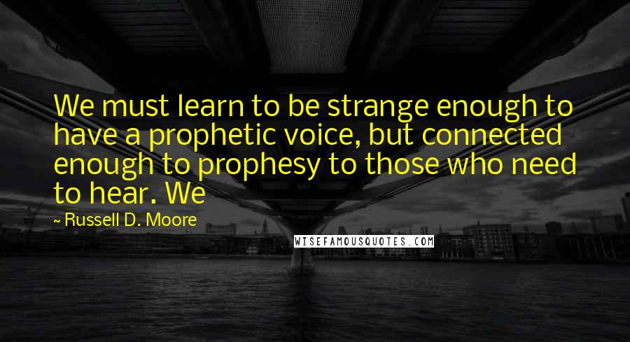 Russell D. Moore Quotes: We must learn to be strange enough to have a prophetic voice, but connected enough to prophesy to those who need to hear. We