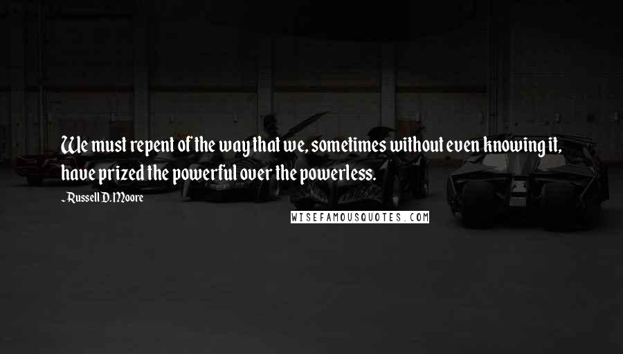 Russell D. Moore Quotes: We must repent of the way that we, sometimes without even knowing it, have prized the powerful over the powerless.