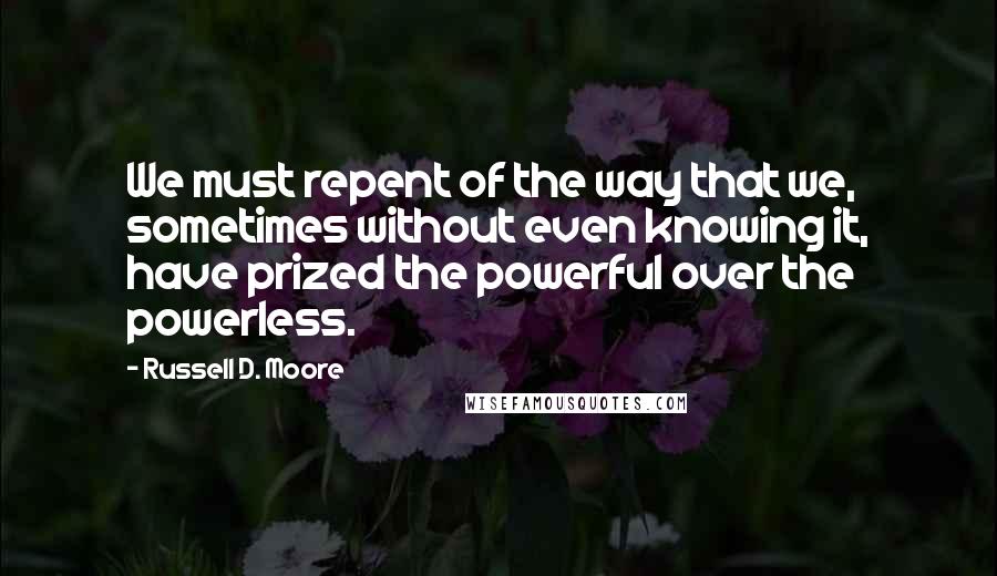 Russell D. Moore Quotes: We must repent of the way that we, sometimes without even knowing it, have prized the powerful over the powerless.