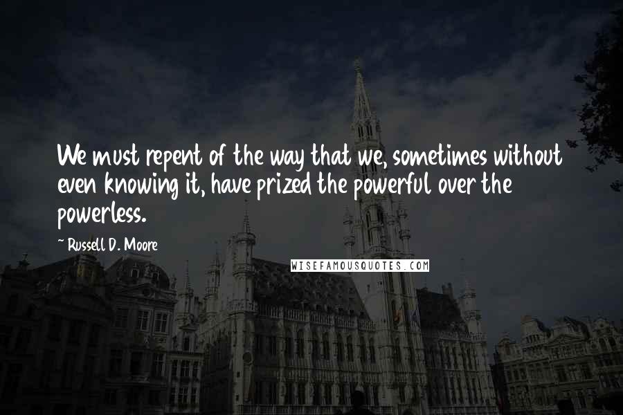 Russell D. Moore Quotes: We must repent of the way that we, sometimes without even knowing it, have prized the powerful over the powerless.