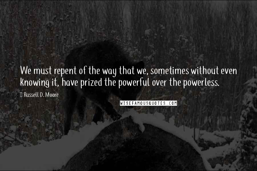 Russell D. Moore Quotes: We must repent of the way that we, sometimes without even knowing it, have prized the powerful over the powerless.