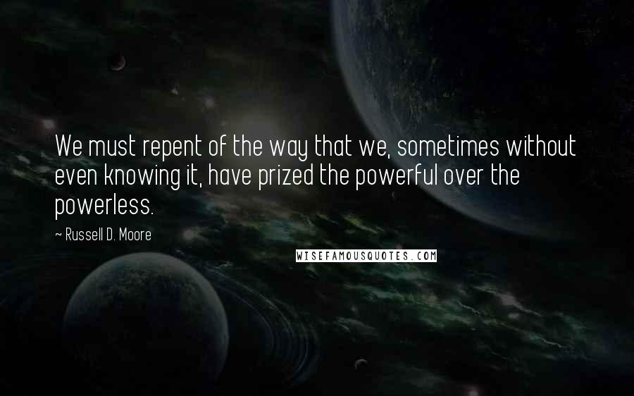 Russell D. Moore Quotes: We must repent of the way that we, sometimes without even knowing it, have prized the powerful over the powerless.