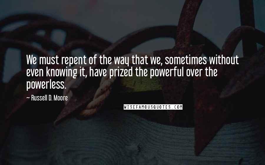 Russell D. Moore Quotes: We must repent of the way that we, sometimes without even knowing it, have prized the powerful over the powerless.