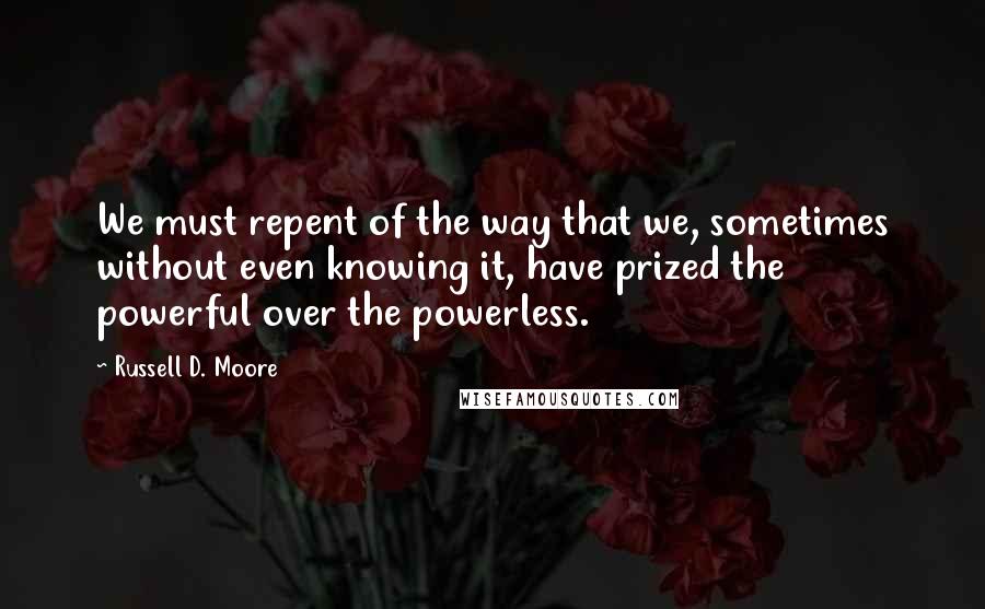 Russell D. Moore Quotes: We must repent of the way that we, sometimes without even knowing it, have prized the powerful over the powerless.