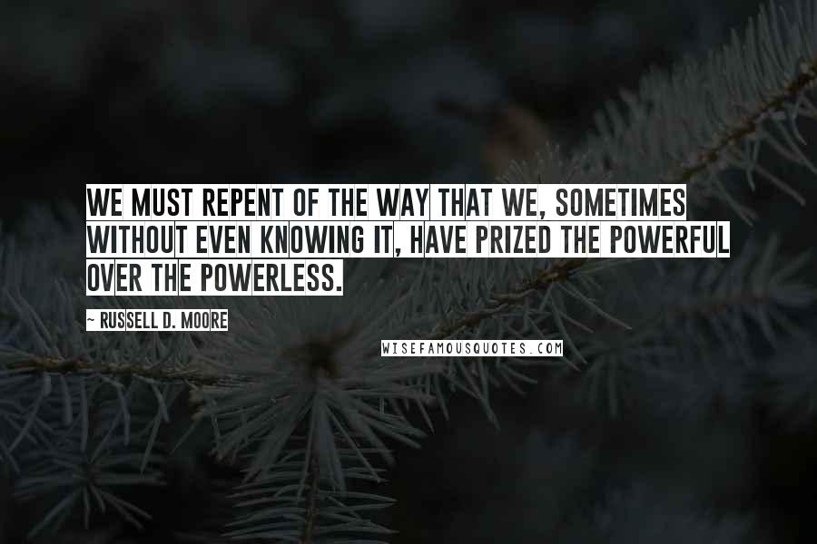 Russell D. Moore Quotes: We must repent of the way that we, sometimes without even knowing it, have prized the powerful over the powerless.