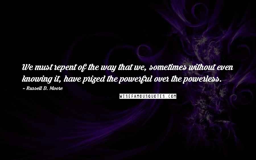 Russell D. Moore Quotes: We must repent of the way that we, sometimes without even knowing it, have prized the powerful over the powerless.