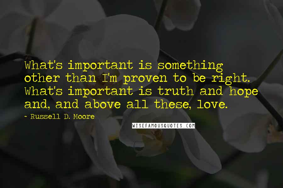 Russell D. Moore Quotes: What's important is something other than I'm proven to be right. What's important is truth and hope and, and above all these, love.