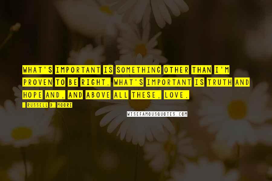 Russell D. Moore Quotes: What's important is something other than I'm proven to be right. What's important is truth and hope and, and above all these, love.