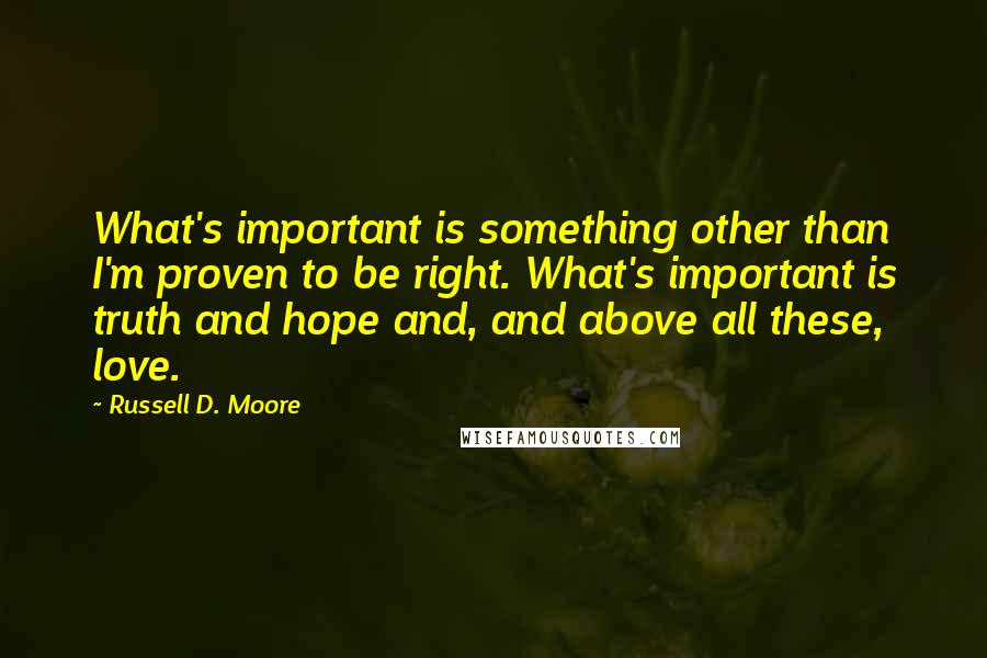 Russell D. Moore Quotes: What's important is something other than I'm proven to be right. What's important is truth and hope and, and above all these, love.