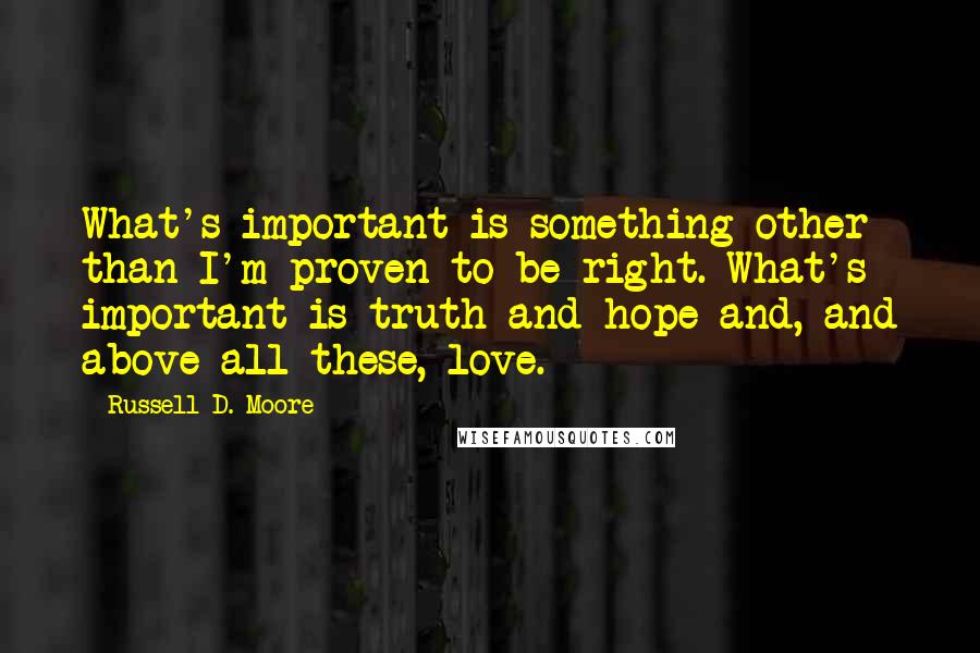Russell D. Moore Quotes: What's important is something other than I'm proven to be right. What's important is truth and hope and, and above all these, love.