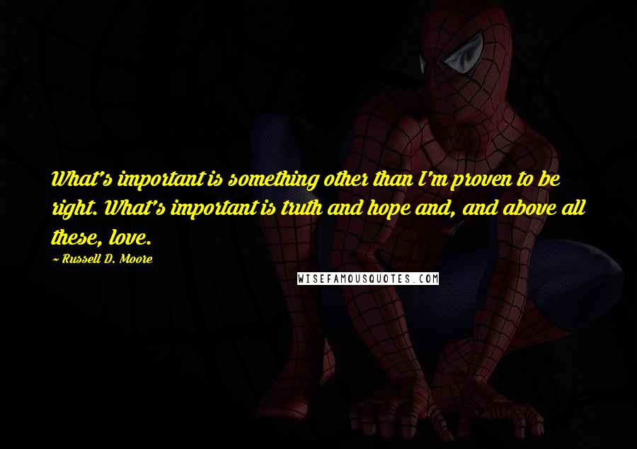 Russell D. Moore Quotes: What's important is something other than I'm proven to be right. What's important is truth and hope and, and above all these, love.