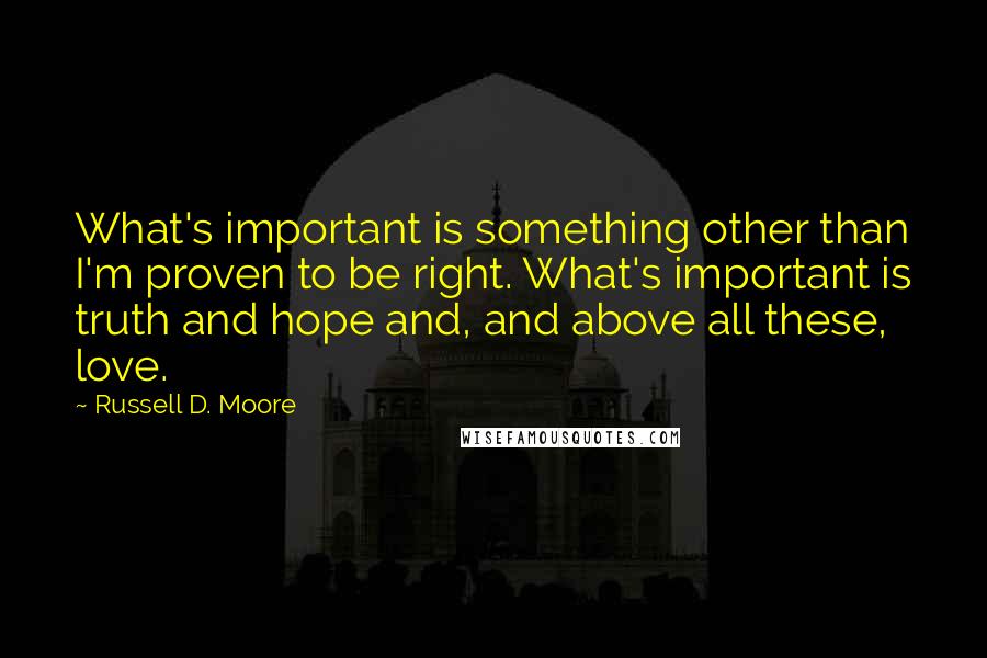 Russell D. Moore Quotes: What's important is something other than I'm proven to be right. What's important is truth and hope and, and above all these, love.