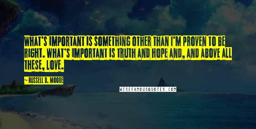 Russell D. Moore Quotes: What's important is something other than I'm proven to be right. What's important is truth and hope and, and above all these, love.