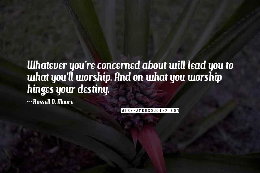 Russell D. Moore Quotes: Whatever you're concerned about will lead you to what you'll worship. And on what you worship hinges your destiny.
