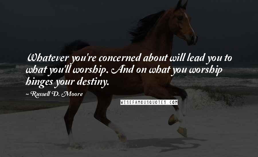 Russell D. Moore Quotes: Whatever you're concerned about will lead you to what you'll worship. And on what you worship hinges your destiny.